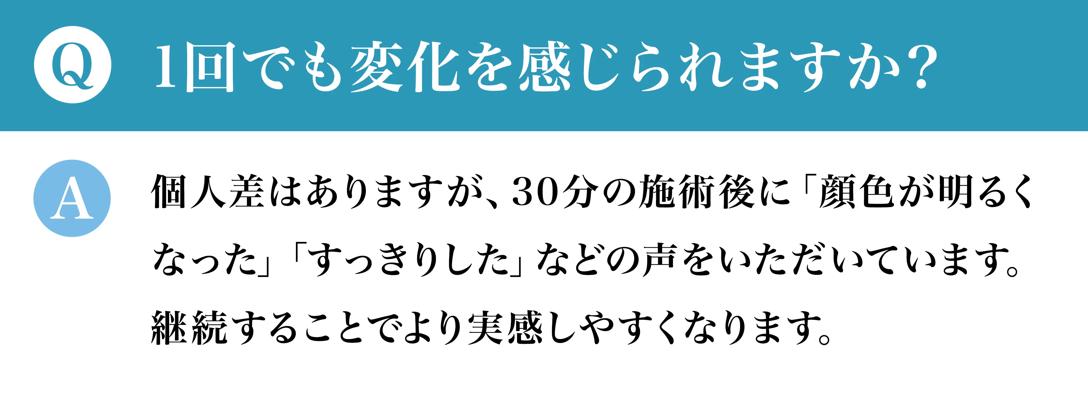 Q1回でも変化を感じられますか？ A個人差はありますが、30分の施術後に「顔色が明るくなった」「すっきりした」などの声をいただいています。継続することでより実感しやすくなります。